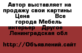 Автор выставляет на продажу свои картины  › Цена ­ 22 000 - Все города Мебель, интерьер » Другое   . Ленинградская обл.